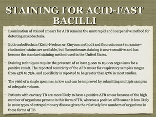 Examination of stained smears for AFB remains the most rapid and inexpensive method forExamination of stained smears for AFB remains the most rapid and inexpensive method for
detecting mycobacteria.detecting mycobacteria.
Both carbolfuchsin (Ziehl-Neelson or Kinyoun method) and fluorochrome (auramine–Both carbolfuchsin (Ziehl-Neelson or Kinyoun method) and fluorochrome (auramine–
rhodamine) stains are available, but fluorochrome staining is more sensitive and hasrhodamine) stains are available, but fluorochrome staining is more sensitive and has
become the standard staining method used in the United States.become the standard staining method used in the United States.
Staining techniques require the presence of at least 5,000 to 10,000 organisms for aStaining techniques require the presence of at least 5,000 to 10,000 organisms for a
positive result. The reported sensitivity of the AFB smear for respiratory samples rangespositive result. The reported sensitivity of the AFB smear for respiratory samples ranges
from 45% to 75%, and specificity is reported to be greater than 97% in most studies.from 45% to 75%, and specificity is reported to be greater than 97% in most studies.
The yield of a single specimen is low and can be improved by submitting multiple samplesThe yield of a single specimen is low and can be improved by submitting multiple samples
of adequate volume.of adequate volume.
Patients with cavitary TB are more likely to have a positive AFB smear because of the highPatients with cavitary TB are more likely to have a positive AFB smear because of the high
number of organisms present in this form of TB, whereas a positive AFB smear is less likelynumber of organisms present in this form of TB, whereas a positive AFB smear is less likely
in most types of extrapulmonary disease given the relatively low numbers of organisms inin most types of extrapulmonary disease given the relatively low numbers of organisms in
these forms of TBthese forms of TB
STAINING FOR ACID-FASTSTAINING FOR ACID-FAST
BACILLIBACILLI
 