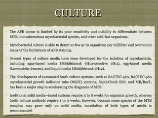 CULTURECULTURE
The AFB smear is limited by its poor sensitivity and inability to differentiate betweenThe AFB smear is limited by its poor sensitivity and inability to differentiate between
MTB, nontuberculous mycobacterial species, and other acid-fast organisms.MTB, nontuberculous mycobacterial species, and other acid-fast organisms.
Mycobacterial culture is able to detect as few as 10 organisms per milliliter and overcomesMycobacterial culture is able to detect as few as 10 organisms per milliliter and overcomes
many of the limitations of AFB staining.many of the limitations of AFB staining.
Several types of culture media have been developed for the isolation of mycobacteria,Several types of culture media have been developed for the isolation of mycobacteria,
including agar-based media (Middlebrook 7H10-selective 7H11), egg-based mediaincluding agar-based media (Middlebrook 7H10-selective 7H11), egg-based media
(Lowenstein-Jensen), and liquid media (Middlebrook 7H12).(Lowenstein-Jensen), and liquid media (Middlebrook 7H12).
The development of automated broth culture systems, such as BACTEC 460, BACTEC 960The development of automated broth culture systems, such as BACTEC 460, BACTEC 960
mycobacterial growth indicator tube (MGIT) systems, Septi-Check ESP, and MB/BacT,mycobacterial growth indicator tube (MGIT) systems, Septi-Check ESP, and MB/BacT,
has been a major step in accelerating the diagnosis of MTBhas been a major step in accelerating the diagnosis of MTB
traditional solid media–based systems require 3 to 8 weeks for organism growth, whereastraditional solid media–based systems require 3 to 8 weeks for organism growth, whereas
broth culture methods require 1 to 3 weeks; however, because some species of the MTBbroth culture methods require 1 to 3 weeks; however, because some species of the MTB
complex may grow only on solid media, inoculation of both types of media iscomplex may grow only on solid media, inoculation of both types of media is
recommendedrecommended
 