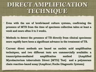 Even with the use of broth-based culture systems, confirming theEven with the use of broth-based culture systems, confirming the
presence of MTB from the time of specimen collection takes at least apresence of MTB from the time of specimen collection takes at least a
week and more often 2 to 3 weeks.week and more often 2 to 3 weeks.
Methods to detect the presence of TB directly from clinical specimensMethods to detect the presence of TB directly from clinical specimens
more rapidly have been a significant advance in the treatment of TB.more rapidly have been a significant advance in the treatment of TB.
Current direct methods are based on nucleic acid amplificationCurrent direct methods are based on nucleic acid amplification
techniques, and two different tests are commercially available: atechniques, and two different tests are commercially available: a
transcription-mediated amplification method (Amplifiedtranscription-mediated amplification method (Amplified
Mycobacterium tuberculosis Direct [MTD] Test) and a polymeraseMycobacterium tuberculosis Direct [MTD] Test) and a polymerase
chain reaction–based assay (Amplicor; Roche Diagnostic Systems)chain reaction–based assay (Amplicor; Roche Diagnostic Systems)
DIRECT AMPLIFICATIONDIRECT AMPLIFICATION
TECHNIQUETECHNIQUE
 