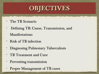OBJECTIVESOBJECTIVESOBJECTIVESOBJECTIVES
The TB ScenarioThe TB Scenario
Defining TB: Cause, Transmission, andDefining TB: Cause, Transmission, and
ManifestationsManifestations
Risk of TB infectionRisk of TB infection
Diagnosing Pulmonary TuberculosisDiagnosing Pulmonary Tuberculosis
TB Treatment and CureTB Treatment and Cure
Preventing transmissionPreventing transmission
Proper Management of TB casesProper Management of TB cases
 