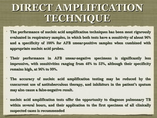 The performance of nucleic acid amplification techniques has been most rigorouslyThe performance of nucleic acid amplification techniques has been most rigorously
evaluated in respiratory samples, in which both tests have a sensitivity of about 96%evaluated in respiratory samples, in which both tests have a sensitivity of about 96%
and a specificity of 100% for AFB smear-positive samples when combined withand a specificity of 100% for AFB smear-positive samples when combined with
appropriate nucleic acid probes.appropriate nucleic acid probes.
Their performance in AFB smear-negative specimens is significantly lessTheir performance in AFB smear-negative specimens is significantly less
impressive, with sensitivities ranging from 48% to 53%, although their specificityimpressive, with sensitivities ranging from 48% to 53%, although their specificity
remains high, at 96% to 99%.remains high, at 96% to 99%.
The accuracy of nucleic acid amplification testing may be reduced by theThe accuracy of nucleic acid amplification testing may be reduced by the
concurrent use of antituberculous therapy, and inhibitors in the patient’s sputumconcurrent use of antituberculous therapy, and inhibitors in the patient’s sputum
may also cause a false-negative result.may also cause a false-negative result.
nucleic acid amplification tests offer the opportunity to diagnose pulmonary TBnucleic acid amplification tests offer the opportunity to diagnose pulmonary TB
within several hours, and their application to the first specimen of all clinicallywithin several hours, and their application to the first specimen of all clinically
suspected cases is recommendedsuspected cases is recommended
DIRECT AMPLIFICATIONDIRECT AMPLIFICATION
TECHNIQUETECHNIQUE
 
