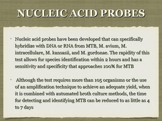 NUCLEIC ACID PROBESNUCLEIC ACID PROBES
Nucleic acid probes have been developed that can specificallyNucleic acid probes have been developed that can specifically
hybridize with DNA or RNA from MTB, M. avium, M.hybridize with DNA or RNA from MTB, M. avium, M.
intracellulare, M. kansasii, and M. gordonae. The rapidity of thisintracellulare, M. kansasii, and M. gordonae. The rapidity of this
test allows for species identification within 2 hours and has atest allows for species identification within 2 hours and has a
sensitivity and specificity that approaches 100% for MTBsensitivity and specificity that approaches 100% for MTB
Although the test requires more than 105 organisms or the useAlthough the test requires more than 105 organisms or the use
of an amplification technique to achieve an adequate yield, whenof an amplification technique to achieve an adequate yield, when
it is combined with automated broth culture methods, the timeit is combined with automated broth culture methods, the time
for detecting and identifying MTB can be reduced to as little as 4for detecting and identifying MTB can be reduced to as little as 4
to 7 daysto 7 days
 