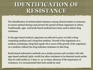 IDENTIFICATION OFIDENTIFICATION OF
RESISTANCERESISTANCE
The identification of antimicrobial resistance among clinical isolates is necessaryThe identification of antimicrobial resistance among clinical isolates is necessary
to ensure optimal therapy and prevent the spread of these organisms to others.to ensure optimal therapy and prevent the spread of these organisms to others.
Traditionally, agar- and broth-based methods have been used to detect drugTraditionally, agar- and broth-based methods have been used to detect drug
resistance.resistance.
In the agar-based method, organisms are allowed to grow on both a drug-In the agar-based method, organisms are allowed to grow on both a drug-
containing medium and a drug-free medium. Growth of the organisms on acontaining medium and a drug-free medium. Growth of the organisms on a
medium containing a drug that equals 1% or more of the growth of the organismsmedium containing a drug that equals 1% or more of the growth of the organisms
on a medium without the drug indicates resistance to that drugon a medium without the drug indicates resistance to that drug
Broth-based radiometric methods use a similar process and correlate well withBroth-based radiometric methods use a similar process and correlate well with
agar-based methods (95%–100%) but allow resistance to be detected much earlieragar-based methods (95%–100%) but allow resistance to be detected much earlier
than do solid media (4–7 days vs. 14–21 days). Because of the importance ofthan do solid media (4–7 days vs. 14–21 days). Because of the importance of
resistance, it is recommended that both media be usedresistance, it is recommended that both media be used
 