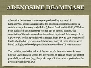ADENOSINE DEAMINASEADENOSINE DEAMINASE
Adenosine deaminase is an enzyme produced by activated TAdenosine deaminase is an enzyme produced by activated T
lymphocytes, and measurement of the adenosine deaminase level inlymphocytes, and measurement of the adenosine deaminase level in
certain extrapulmonary body fluids (pleural fluid, ascitic fluid, CSF) hascertain extrapulmonary body fluids (pleural fluid, ascitic fluid, CSF) has
been evaluated as a diagnostic test for TB. In several studies, thebeen evaluated as a diagnostic test for TB. In several studies, the
sensitivity of the adenosine deaminase level in pleural fluid ranged fromsensitivity of the adenosine deaminase level in pleural fluid ranged from
83% to 99%, with a specificity that ranged from 89% to 97% when cutoff83% to 99%, with a specificity that ranged from 89% to 97% when cutoff
levels of 45 to 60 U/L were used; however, many of these studies werelevels of 45 to 60 U/L were used; however, many of these studies were
based on highly selected populations in areas where TB was endemic.based on highly selected populations in areas where TB was endemic.
The positive predictive value of the test would be much lower in areasThe positive predictive value of the test would be much lower in areas
like the United States, where the prevalence of TB and hence the pretestlike the United States, where the prevalence of TB and hence the pretest
probability are lower (e.g., the positive predictive value is 50% when theprobability are lower (e.g., the positive predictive value is 50% when the
pretest probability is 5%)pretest probability is 5%)
 