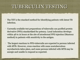 The TST is the standard method for identifying patients with latent TBThe TST is the standard method for identifying patients with latent TB
infection.infection.
Currently available test preparations of tuberculin use purified proteinCurrently available test preparations of tuberculin use purified protein
derivative (PPD) standardized for potency. Local induration developsderivative (PPD) standardized for potency. Local induration develops
within 48 to 72 hours at the site of intradermal PPD injection (Mantouxwithin 48 to 72 hours at the site of intradermal PPD injection (Mantoux
method) in patients with sensitivity to the antigen.method) in patients with sensitivity to the antigen.
The largest reactions to PPD-tuberculin are expected in persons infectedThe largest reactions to PPD-tuberculin are expected in persons infected
with MTB. However, cross-reaction with some nontuberculouswith MTB. However, cross-reaction with some nontuberculous
mycobacteria takes place, and some persons infected with MTB may bemycobacteria takes place, and some persons infected with MTB may be
anergic and unable to respond as expected.anergic and unable to respond as expected.
TUBERCULIN TESTINGTUBERCULIN TESTING
 