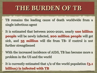 THE BURDEN OF TBTHE BURDEN OF TBTHE BURDEN OF TBTHE BURDEN OF TB
TB remains the leading cause of death worldwide from aTB remains the leading cause of death worldwide from a
single infectious agentsingle infectious agent
It is estimated that between 2000-2020, nearlyIt is estimated that between 2000-2020, nearly one billionone billion
peoplepeople will be newly infected,will be newly infected, 200 million people200 million people will getwill get
sick, andsick, and 35 million35 million will die from TB- if control is notwill die from TB- if control is not
further strengthenedfurther strengthened
With the increased incidence of AIDS, TB has become more aWith the increased incidence of AIDS, TB has become more a
problem in the US and the worldproblem in the US and the world
It is currently estimated that 1/2 of the world populationIt is currently estimated that 1/2 of the world population (3.1(3.1
billion) is infected with TBbillion) is infected with TB
 