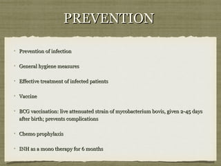 PREVENTIONPREVENTION
Prevention of infectionPrevention of infection
General hygiene measuresGeneral hygiene measures
Effective treatment of infected patientsEffective treatment of infected patients
VaccineVaccine
BCG vaccination: live attenuated strain of mycobacterium bovis, given 2-45 daysBCG vaccination: live attenuated strain of mycobacterium bovis, given 2-45 days
after birth; prevents complicationsafter birth; prevents complications
Chemo prophylaxisChemo prophylaxis
INH as a mono therapy for 6 monthsINH as a mono therapy for 6 months
 