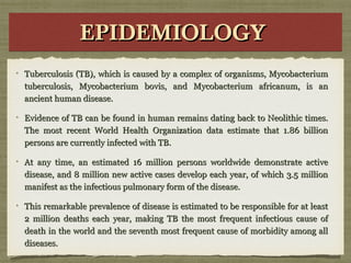 EPIDEMIOLOGYEPIDEMIOLOGYEPIDEMIOLOGYEPIDEMIOLOGY
Tuberculosis (TB), which is caused by a complex of organisms, MycobacteriumTuberculosis (TB), which is caused by a complex of organisms, Mycobacterium
tuberculosis, Mycobacterium bovis, and Mycobacterium africanum, is antuberculosis, Mycobacterium bovis, and Mycobacterium africanum, is an
ancient human disease.ancient human disease.
Evidence of TB can be found in human remains dating back to Neolithic times.Evidence of TB can be found in human remains dating back to Neolithic times.
The most recent World Health Organization data estimate that 1.86 billionThe most recent World Health Organization data estimate that 1.86 billion
persons are currently infected with TB.persons are currently infected with TB.
At any time, an estimated 16 million persons worldwide demonstrate activeAt any time, an estimated 16 million persons worldwide demonstrate active
disease, and 8 million new active cases develop each year, of which 3.5 milliondisease, and 8 million new active cases develop each year, of which 3.5 million
manifest as the infectious pulmonary form of the disease.manifest as the infectious pulmonary form of the disease.
This remarkable prevalence of disease is estimated to be responsible for at leastThis remarkable prevalence of disease is estimated to be responsible for at least
2 million deaths each year, making TB the most frequent infectious cause of2 million deaths each year, making TB the most frequent infectious cause of
death in the world and the seventh most frequent cause of morbidity among alldeath in the world and the seventh most frequent cause of morbidity among all
diseases.diseases.
 