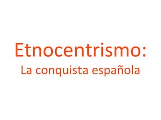 Etnocentrismo:
La conquista española
 