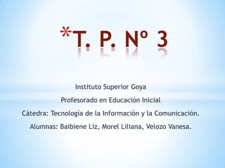 Instituto Superior Goya
Profesorado en Educación Inicial
Cátedra: Tecnología de la Información y la Comunicación.
Alumnas: Baibiene Liz, Morel Liliana, Velozo Vanesa.
*T. P. Nº 3
 
