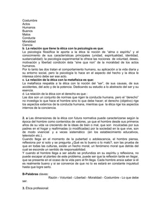 Costumbre
Actos
Humanos
Buenos
Malos
Conducta
Moralidad
Ciencia
b. La relación que tiene la ética con la psicología es que:
La psicología filosófica le aporta a la ética la noción de “alma o espíritu” y el
conocimiento de sus características principales (unidad, espiritualidad, identidad,
sustancialidad); la psicología experimental le ofrece las nociones de voluntad, deseo,
motivación y libertad condición ésta “sine qua non” de la moralidad de los actos
humanos.
Por lo tanto las dos tratan el comportamiento humano, su aplicación a la vida diaria y
su entorno social, pero la psicología lo hace en el aspecto del hecho y la ética le
interesa cómo debe ser ese acto.
c. La relación de la ética con la metafísica es que:
La metafísica respalda a la ética con la noción del “ser”, de sus causas, de sus
accidentes, del acto y de la potencia. Dedicando su estudio a lo abstracto del ser y su
esencia.
d. La relación de la ética con el derecho es que :
Las dos son un conjunto de normas que rigen la conducta humana, pero el “derecho”
no investiga lo que hace el hombre sino lo que debe hacer; el derecho (objetivo) rige
los aspectos externos de la conducta humana, mientras que la ética rige los aspectos
internos de la conciencia.
2. a Las dimensiones de la ética con futura normativa puede caracterizarse según la
época del hombre como contenidos de valores, ya que el hombre desde sus primeros
años de su vida va creciendo de la ideas de bien o mal, que son inculcadas por sus
padres en el hogar y reafirmadas (o modificadas) por la sociedad en la que vive, son
de modo vivencial y a veces sistemático (en los establecimiento educativos,
televisión etc.).
Cuando llega en el momento de la pubertad o adolescencia, el hombre piensa,
reflexiona por si solo y se pregunta ¿Qué es lo bueno o lo malo?, son las prueba de
que en todas las culturas, existe un hecho moral, un fenómeno moral que detrás del
cual se esconde un sentido de responsabilidad.
Y cuando el hombre llega a ser adulto se profundiza en su espíritu y reflexiona, no
puede escapar al planteo de este problema, puede ser que la reflexión tarde en llegar,
que se presente en el ocaso de la vida pero el fin llega. Cada hombre ansía saber si él
es realmente bueno y si se convence de que no lo es estará en constante inquietud
hasta que logre serlo.
B-Palabras claves:
Razón - Voluntad - Libertad - Moralidad - Costumbre - Lo que debe
ser.
3. Ética profesional:
 