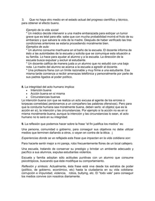 3. Que no haya otro medio en el estado actual del progreso científico y técnico,
para obtener el efecto bueno.
Ejemplo de la vida social:
* Un médico decide intervenir a una madre embarazada para extirpar un tumor
grave que es letal para ella: sabe que con mucha probabilidad morirá el fruto de su
embarazo y que salvara la vida de la madre. Después de haber verificado las tres
condiciones anteriores se estaría procediendo moralmente bien.
Ejemplos de aula:
* Un alumno consume marihuana en el baño de la escuela. El docente informa de
ésto a las autoridades de la escuela y solicita que se comunique esta situación a
su familia. Lo hace para ayudar al alumno y a la escuela. La dirección de la
escuela busca expulsar y excluir al estudiante.
* Un docente califica de manera justa a un alumno que no estudió con una baja
nota. La madre del alumno se acerca a la escuela a agredir al docente.
* Una profesora frena con un límite razonable y muy firme a una estudiante. Esa
misma tarde comienza a recibir amenazas telefónica y personalmente por parte de
sus padres ligados al poder político.
8. La integridad del acto humano implica:
 Intención buena
 Acción buena en sí misma
 Circunstancias buenas
La intención buena con que se realiza un acto excusa al agente de los errores o
torpezas cometidas( perdonamos a un compañero las palabras ofensivas). Pero para
que la conducta humana sea moralmente buena, deben serlo: el objeto( que es la
acción en si), la intención y las circunstancias. Por ejemplo si la acción no es en si
misma moralmente buena, aunque la intención y las circunstancias lo sean, el acto
humano no lo será en su integridad.
9. La reflexión que podemos hacer sobre la frase “el fin justifica los medios” es:
Una persona, comunidad o gobierno, para conseguir sus objetivos no debe utilizar
medios que terminen dañando a otros, o vayan en contra de la ética. j
Experiencias donde se ve reflejada esta frase que impactan en la vida cotidiana son:
Para hacerle sentir mejor a mi pareja, robo frecuentemente flores de un local callejero.
Una escuela, tratando de conservar su prestigio y brindar un ambiente adecuado y
pacífico a sus alumnos, expulsa estudiantes violentos.
Escuela y familia adoptan sólo actitudes punitivas con un alumno que consume
psicotrópicos, buscando que éste modifique su comportamiento.
Reflexión y síntesis: Actualmente, ésta frase está viva desde los estratos de poder
(político, de gobierno, económico, etc) hasta la ciudadanía en su vida cotidiana:
corrupción e impunidad, violencia, robos, bullying, etc. El “todo vale” para conseguir
los medios convive con nosotros diariamente.
 