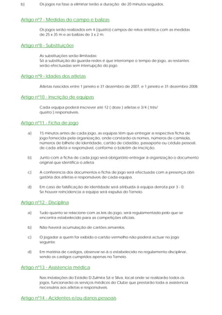 b) Os jogos na fase a eliminar terão a duração de 20 minutos seguidos.
Artigo nº7 - Medidas do campo e balizas
Os jogos serão realizados em 4 (quatro) campos de relva sintética com as medidas
de 25 x 35 m e as balizas de 3 x 2 m.
Artigo nº8 - Substituições
As substituições serão ilimitadas;
Só a substituição do guarda-redes é que interrompe o tempo de jogo, as restantes
serão efectuadas sem interrupção do jogo.
Artigo nº9 - Idades dos atletas
Atletas nascidos entre 1 janeiro e 31 dezembro de 2007, e 1 janeiro e 31 dezembro 2008.
Artigo nº10 - Inscrição de equipas
Cada equipa poderá inscrever até 12 ( doze ) atletas e 3/4 ( três/
quatro ) responsáveis.
Artigo nº11 - Ficha de jogo
a) 15 minutos antes de cada jogo, as equipas têm que entregar a respectiva ficha de
jogo fornecida pela organização, onde constarão os nomes, números de camisola,
números de bilhete de identidade, cartão de cidadão, passaporte ou cédula pessoal,
de cada atleta e responsável, conforme o boletim de inscrição.
b) Junto com a ficha de cada jogo será obrigatório entregar à organização o documento
original que identifica o atleta.
c) A conferencia dos documentos e ficha de jogo será efectuada com a presença obri-
gatória dos atletas e responsáveis de cada equipa.
d) Em caso de falsificação de identidade será atribuída à equipa derrota por 3 - 0;
Se houver reincidencia a equipa será expulsa do Torneio.
Artigo nº12 - Disciplina
a) Tudo quanto se relacione com as leis do jogo, será regulamentado pelo que se
encontra estabelecido para as competições oficiais.
b) Não haverá acumulação de cartões amarelos.
c) O jogador a quem for exibido o cartão vermelho não poderá actuar no jogo
seguinte.
d) Em matéria de castigos, observar-se-à o estabelecido no regulamento disciplinar,
sendo os castigos cumpridos apenas no Torneio.
Artigo nº13 - Assistencia médica
Nas instalações do Estádio D.Zulmira Sá e Silva, local onde se realizarão todos os
jogos, funcionarão os serviços médicos do Clube que prestarão toda a assistencia
necessária aos atletas e responsáveis.
Artigo nº14 - Acidentes e/ou danos pessoais
 