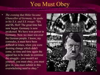You Must Obey
• The evening that Hitler became
Chancellor of Germany, he spoke
to his S.A. and S.S. troops: "SA
and SS, Heil! The great time has
now begun. Germany is now
awakened. We have won power in
Germany. Now we must win over
the German people. I know, my
comrades, it must have been
difficult at times, when you were
desiring change which didn't
come, so time and time again the
appeal has to be made to continue
the struggle - you mustn't act
yourself, you must obey, you must
give in, you must submit to this
overwhelming need to obey."
Listen to how the audience reacts to Hitler after he has finished speaking. How would you react if someone had just said to you:
“… you mustn't act yourself, you must obey, you must give in, you must submit to this overwhelming need to obey?"
 