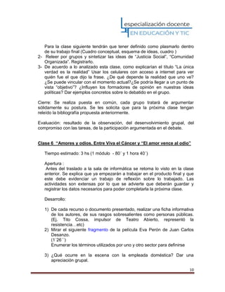 10
Para la clase siguiente tendrán que tener definido como plasmarlo dentro
de su trabajo final (Cuadro conceptual, esquema de ideas, cuadro )
2- Releer por grupos y sintetizar las ideas de “Justicia Social”, “Comunidad
Organizada”. Registrarlo.
3- De acuerdo a lo analizado esta clase, como explicarían el título “La única
verdad es la realidad” Usar los celulares con acceso a internet para ver
quién fue el que dijo la frase. ¿De qué depende la realidad que uno ve?
¿Se puede vincular con el momento actual?¿Se podría llegar a un punto de
vista “objetivo”? ¿Influyen los formadores de opinión en nuestras ideas
políticas? Dar ejemplos concretos sobre lo debatido en el grupo.
Cierre: Se realiza puesta en común, cada grupo tratará de argumentar
sólidamente su postura. Se les solicita que para la próxima clase tengan
releído la bibliografía propuesta anteriormente.
Evaluación: resultado de la observación, del desenvolvimiento grupal, del
compromiso con las tareas, de la participación argumentada en el debate.
Clase 6 “Amores y odios. Entre Viva el Cáncer y “El amor vence al odio”
Tiempo estimado: 3 hs (1 módulo - 80´ y 1 hora 40´)
Apertura :
Antes del traslado a la sala de informática se retoma lo visto en la clase
anterior. Se explica que ya empezarán a trabajar en el producto final y que
este debe evidenciar un trabajo de reflexión sobre lo trabajado. Las
actividades son extensas por lo que se advierte que deberán guardar y
registrar los datos necesarios para poder completarla la próxima clase.
Desarrollo:
1) De cada recurso o documento presentado, realizar una ficha informativa
de los autores, de sus rasgos sobresalientes como personas públicas.
(Ej. Tito Cossa, impulsor de Teatro Abierto, representó la
resistencia…etc)
2) Mirar el siguiente fragmento de la película Eva Perón de Juan Carlos
Desanzo.
(1´26´´)
Enumerar los términos utilizados por uno y otro sector para definirse
3) ¿Qué ocurre en la escena con la empleada doméstica? Dar una
apreciación grupal.
 