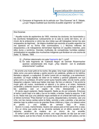 11
4) Comparar el fragmento de la película con “Dos Escenas” de E. Sábato.
¿a qué “trágica dualidad que escindía al pueblo argentino” se refiere?
Dos Escenas
“ Aquella noche de septiembre de 1955, mientras los doctores, los hacendados y
los escritores festejábamos ruidosamente en la sala la caída del tirano, en un
rincón de la antecocina vi cómo las dos indias que allí trabajaban tenían los ojos
empapados de lágrimas(…)la trágica dualidad que escindía al pueblo argentino se
me apareció en su forma más conmovedora. (…) Muchos millones de
desposeídos y de trabajadores derramaban lágrimas en aquellos instantes, para
ellos duros y sombríos. Grandes multitudes de compatriotas humildes estaban
simbolizados en aquellas dos muchachas indígenas que lloraban en una cocina de
Salta.” E. Sábato, 1955
5) ¿Podrían relacionarlo con este fragmento de F. Luna?
6) En este fragmento de “Cabecita Negra” de Germán Rozenmacher
aparece caracterizada otra mujer. ¿Hay relación con lo analizado
anteriormente? Justificar.
De pronto una muier gritó en la noche. De golpe. Una mujer aullaba a todo lo que
daba como una perra salvaje y pedía socorro sin palabras, gritaba en la neblina,
llamaba a alguien, a cualquiera. El señor Lanari dio un respingo, y se estremeció,
asustado. La mujer aullaba de dolor en la neblina y parecía golpearlo con sus
gritos como un puñetazo. El señor Lanari quiso hacerla callar, era de noche, podía
despertar a alguien, había que hablar más bajo. Se hizo un silencio. Y de pronto la
mujer gritó de nuevo, reventando el silencio y la calma y el orden, hacienclo
escándalo y pidiendo socorro con su aullido visceral de carne y sangre, anterior a
las palabras, casi un vagido de niña, desesperado y solo.
El viento siguió soplando. Nadie despertó. Nadie se dio por enterado. Entonces
el señor Lanari bajó a la calle y fue en la niebla, a tientas, hasta la esquina. Y allí
la vio. Nada más que una cabecita negra sentada en el umbral del hotel que tenía
el letrero luminoso "Para Damas" en la puerta, despatarrada y borracha, casi una
niña, con las manos caídas sobre la falda, vencida y sola y perdida, y las piernas
abiertas bajo la pollera sucia de grandes flores chillonas y rojas y la cabeza sobre
el pecho y una botella de cerveza bajo el brazo.
Quiero ir a casa, mamá lloraba. Quiero cien pesos para el tren para irme a casa.
Era un china que podía ser su sirvienta sentada en el último escalón de la
estrecha escalera de madera en un chorro de luz amarilla.
El señor Lanari sintió una vaga ternura, una vaga piedad, se dijo que así eran
estos negros, qué se iba a hacer, la vida era dura, sonrio, sacó cien pesos y se los
 