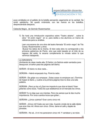 12
puso arrollados en el gollete de la botella pensando vagamente en la caridad. Se
sintió satisfecho. Se quedó mirándola, con las manos en los bolsillos,
despreciándola despacio.
Cabecita Negra , de Germán Rozenmacher
7) Se hará una introducción expositiva sobre “Teatro abierto” , sobre la
obra “ El avión negro” en sí, para darles a los alumnos un marco de
referencia para su análisis.
Leer una escena de una obra del teatro llamada “El avión negro” de Tito
Cossa, Rozenmacher y otros.
Buscar los datos de la misma. Si bien esta obra no corresponde a los
primeros gobiernos de Perón, sino que está basada en el mito de su
regreso del exilio, la escena complementa la mirada sobre lo que
venimos trabajando.
LA SIRVIENTA
(Ambiente de clase media alta. El Señor y la Señora están sentados para
desayunar; el señor pasa las páginas del diario)
SEÑOR - El diario no dice nada...
SEÑORA - Habrá empezado hoy. Poné la radio.
SEÑOR - De golpe va a empezar...Estas cosas no empiezan así. (Termina
de hojear el diario, y vuelve a la primera página) Acá no dice una sola
palabra.
SEÑORA ¡Pero yo los vi!¿Qué me importa lo que dice el diario? Iban
gritando como locos. Todos los que estábamos en el mercado los vimos.
SEÑOR Yo no digo que vos mientas. Pero me parece que le das mucha
importancia. Por unos cuantos locos que gritan...
SEÑORA -¿Unos cuántos? Eran como cinco mil.
SEÑOR - ¡Cinco mil! Cada vez son más. Cuando viniste de la calle dijiste
que eran tres mil. Ahora son cinco. Oíme, dame el café y dejate de
pavadas.
SEÑORA - No sé...A mí me parecieron cinco mil. Y cantaban y se reían.
 