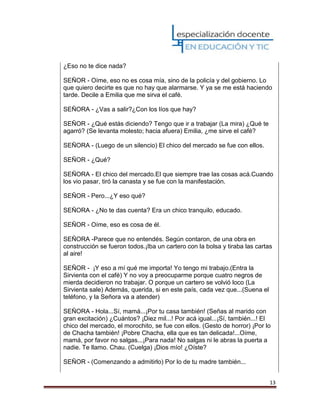 13
¿Eso no te dice nada?
SEÑOR - Oíme, eso no es cosa mía, sino de la policía y del gobierno. Lo
que quiero decirte es que no hay que alarmarse. Y ya se me está haciendo
tarde. Decile a Emilia que me sirva el café.
SEÑORA - ¿Vas a salir?¿Con los líos que hay?
SEÑOR - ¿Qué estás diciendo? Tengo que ir a trabajar (La mira) ¿Qué te
agarró? (Se levanta molesto; hacia afuera) Emilia, ¿me sirve el café?
SEÑORA - (Luego de un silencio) El chico del mercado se fue con ellos.
SEÑOR - ¿Qué?
SEÑORA - El chico del mercado.El que siempre trae las cosas acá.Cuando
los vio pasar, tiró la canasta y se fue con la manifestación.
SEÑOR - Pero...¿Y eso qué?
SEÑORA - ¿No te das cuenta? Era un chico tranquilo, educado.
SEÑOR - Oíme, eso es cosa de él.
SEÑORA -Parece que no entendés. Según contaron, de una obra en
construcción se fueron todos.¡Iba un cartero con la bolsa y tiraba las cartas
al aire!
SEÑOR - ¡Y eso a mí qué me importa! Yo tengo mi trabajo.(Entra la
Sirvienta con el café) Y no voy a preocuparme porque cuatro negros de
mierda decidieron no trabajar. O porque un cartero se volvió loco (La
Sirvienta sale) Además, querida, si en este país, cada vez que...(Suena el
teléfono, y la Señora va a atender)
SEÑORA - Hola...Sí, mamá...¡Por tu casa también! (Señas al marido con
gran excitación) ¿Cuántos? ¡Diez mil...! Por acá igual...¡Sí, también...! El
chico del mercado, el morochito, se fue con ellos. (Gesto de horror) ¡Por lo
de Chacha también! ¡Pobre Chacha, ella que es tan delicada!...Oíme,
mamá, por favor no salgas...¡Para nada! No salgas ni le abras la puerta a
nadie. Te llamo. Chau. (Cuelga) ¡Dios mío! ¿Oíste?
SEÑOR - (Comenzando a admitirlo) Por lo de tu madre también...
 