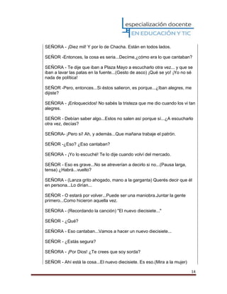 14
SEÑORA - ¡Diez mil! Y por lo de Chacha. Están en todos lados.
SEÑOR -Entonces, la cosa es seria...Decíme,¿cómo era lo que cantaban?
SEÑORA - Te dije que iban a Plaza Mayo a escucharlo otra vez... y que se
iban a lavar las patas en la fuente...(Gesto de asco) ¡Qué se yo! ¡Yo no sé
nada de política!
SEÑOR -Pero, entonces...Si éstos salieron, es porque...¿Iban alegres, me
dijiste?
SEÑORA - ¡Enloquecidos! No sabés la tristeza que me dio cuando los vi tan
alegres.
SEÑOR - Debían saber algo...Estos no salen así porque sí...¿A escucharlo
otra vez, decías?
SEÑORA- ¡Pero sí! Ah, y además...Que mañana trabaje el patrón.
SEÑOR -¿Eso? ¿Eso cantaban?
SEÑORA - ¡Yo lo escuché! Te lo dije cuando volví del mercado.
SEÑOR - Eso es grave...No se atreverían a decirlo si no...(Pausa larga,
tensa) ¿Habrá...vuelto?
SEÑORA - (Lanza grito ahogado, mano a la garganta) Querés decir que él
en persona...Lo dirían...
SEÑOR - O estará por volver...Puede ser una maniobra.Juntar la gente
primero...Como hicieron aquella vez.
SEÑORA - (Recordando la canción) "El nuevo diecisiete..."
SEÑOR - ¿Qué?
SEÑORA - Eso cantaban...Vamos a hacer un nuevo diecisiete...
SEÑOR - ¿Estás segura?
SEÑORA - ¡Por Dios! ¿Te crees que soy sorda?
SEÑOR - Ahí está la cosa...El nuevo diecisiete. Es eso.(Mira a la mujer)
 