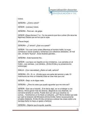 15
Volvió.
SEÑORA - ¿Cómo volvió?
SEÑOR - (Lloroso) Volvió.
SEÑORA - Pero así...de golpe.
SEÑOR -(Sigue lloroso) Y si...Ya me parecía que iba a volver.(Se seca las
lágrimas) Desde que se fue que lo supe.
(Pausa larga)
SEÑORA - ¿Y ahora? ¿Qué va a pasar?
SEÑOR - Va a ser como antes.(Mientras el hombre habla, la mujer
comienza a cerrar puertas y ventanas) Los colectivos atestados...El mal
olor...El diario "Epoca"...Esos titulares grandes...
SEÑORA - Está haciendo frío.
SEÑOR - Los tipos con bigotito en los ministerios...Los sainetes en el
Colón...Las camisas...Los retratos...(Entra Emilia y su presencia los
sobrecoge)
EMILIA - (Con naturalidad) ¿Retiro el café, señora?
SEÑORA - Eh...Sí, sí...(Emilia saca una parte del servicio y sale. El
matrimonio se mira un instante) Esta se cree más que una.
SEÑOR - Dejá, no le digas nada.
SEÑORA - ¿Pero te crees que puedo aguantar que me mire así?
SEÑOR - Qué vas a hacerle...Si le decía algo, se va a trabajar a una
fábrica. Ahora ganan más de obreras. (Bajando la voz) Además, no
conviene tenerla en contra. Puede decir por ahí que nosotros no
somos....Tendríamos un lío.Hacé un esfuerzo, ¿eh? No te olvides que está
por salir la licitación del Ministerio.(Entra Emilia. Señor excesivamente
amable) Adelante, Emilia (Emilia comienza a colocar las cosas sobre una
bandeja.Señor le hace un gesto a Señora)
SEÑORA - Déjeme que la ayude, querida.
 