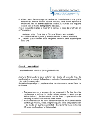 16
8) Como cierre, de manera grupal, realizar un breve informe donde quede
reflejado su análisis político, social e histórico sobre lo que significó el
Peronismo para los distintos sectores sociales. El título de este pequeño
ensayo será el mismo de la presente actividad.
(Tener en cuenta el rol de la mujer en la política, el papel de Eva Perón en
el Peronismo.)
“Amores y odios: Entre Viva el Cáncer y “El amor vence al odio”.
La presentación será grupal, y en clase se hará la puesta en común.
9) ¿Saben a qué se refieren estas imágenes ? Pensar en un epígrafe para
cada una.
Clase 7 La recta Final
Tiempo estimado: 1 módulo y trabajo domiciliario.
Apertura: Retomando la clase anterior, se diseña el producto final. Se
puede realizar un punteo de las clases realizadas, los conceptos adquiridos
y las reflexiones grupales.
Se pretende que el grupo pueda reunirse para terminar el trabajo fuera de
la escuela.
1- Trabajaremos en el armado de un power-point. Se les dará las
pautas para la elaboración de diapositivas, aunque como recurso ya
lo han utilizado. Se descarta el uso del Prezi porque llevaría más
tiempo y la conexión de internet no es buena.
2- Realizar la elección del fondo de las diapositivas. Realizar la carátula
del trabajo (materia, curso, integrantes)Darle título a la presentación
– Se tendrá en cuenta originalidad - Completar la línea de tiempo
(Cronos) y colocarla en la 3 diapositiva.
 