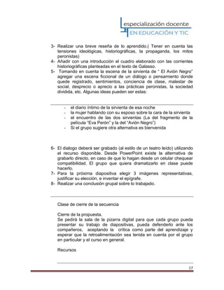 17
3- Realizar una breve reseña de lo aprendido.( Tener en cuenta las
tensiones ideológicas, historiográficas, la propaganda, los mitos
peronistas)
4- Añadir con una introducción el cuadro elaborado con las corrientes
historiográficas planteadas en el texto de Galasso.
5- Tomando en cuenta la escena de la sirvienta de “ El Avión Negro”
agregar una escena ficcional de un diálogo o pensamiento donde
quede registrado, sentimientos, conciencia de clase, malestar de
social, desprecio o aprecio a las prácticas peronistas, la sociedad
dividida, etc. Algunas ideas pueden ser estas:
- el diario íntimo de la sirvienta de esa noche
- la mujer hablando con su esposo sobre la cara de la sirvienta
- el encuentro de las dos sirvientas (La del fragmento de la
película “Eva Perón” y la del “Avión Negro”)
- Si el grupo sugiere otra alternativa es bienvenida
6- El dialogo deberá ser grabado (al estilo de un teatro leído) utilizando
el recurso disponible. Desde PowerPoint existe la alternativa de
grabarlo directo, en caso de que lo hagan desde un celular chequear
compatibilidad. El grupo que quiera dramatizarlo en clase puede
hacerlo.
7- Para la próxima diapositiva elegir 3 imágenes representativas,
justificar su elección, e inventar el epígrafe.
8- Realizar una conclusión grupal sobre lo trabajado.
Clase de cierre de la secuencia
Cierre de la propuesta.
Se pedirá la sala de la pizarra digital para que cada grupo pueda
presentar su trabajo de diapositivas, pueda defenderlo ante los
compañeros, aceptando la crítica como parte del aprendizaje y
esperar que la retroalimentación sea tenida en cuenta por el grupo
en particular y el curso en general.
Recursos
 
