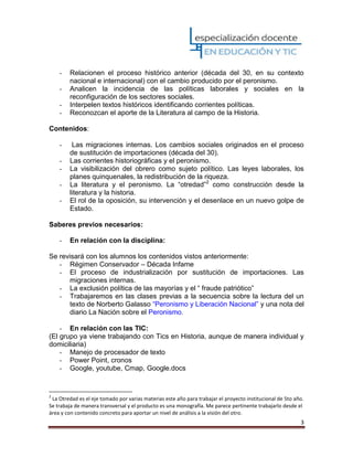 3
- Relacionen el proceso histórico anterior (década del 30, en su contexto
nacional e internacional) con el cambio producido por el peronismo.
- Analicen la incidencia de las políticas laborales y sociales en la
reconfiguración de los sectores sociales.
- Interpelen textos históricos identificando corrientes políticas.
- Reconozcan el aporte de la Literatura al campo de la Historia.
Contenidos:
- Las migraciones internas. Los cambios sociales originados en el proceso
de sustitución de importaciones (década del 30).
- Las corrientes historiográficas y el peronismo.
- La visibilización del obrero como sujeto político. Las leyes laborales, los
planes quinquenales, la redistribución de la riqueza.
- La literatura y el peronismo. La “otredad”2
como construcción desde la
literatura y la historia.
- El rol de la oposición, su intervención y el desenlace en un nuevo golpe de
Estado.
Saberes previos necesarios:
- En relación con la disciplina:
Se revisará con los alumnos los contenidos vistos anteriormente:
- Régimen Conservador – Década Infame
- El proceso de industrialización por sustitución de importaciones. Las
migraciones internas.
- La exclusión política de las mayorías y el “ fraude patriótico”
- Trabajaremos en las clases previas a la secuencia sobre la lectura del un
texto de Norberto Galasso “Peronismo y Liberación Nacional” y una nota del
diario La Nación sobre el Peronismo.
- En relación con las TIC:
(El grupo ya viene trabajando con Tics en Historia, aunque de manera individual y
domiciliaria)
- Manejo de procesador de texto
- Power Point, cronos
- Google, youtube, Cmap, Google.docs
2
La Otredad es el eje tomado por varias materias este año para trabajar el proyecto institucional de 5to año.
Se trabaja de manera transversal y el producto es una monografía. Me parece pertinente trabajarlo desde el
área y con contenido concreto para aportar un nivel de análisis a la visión del otro.
 