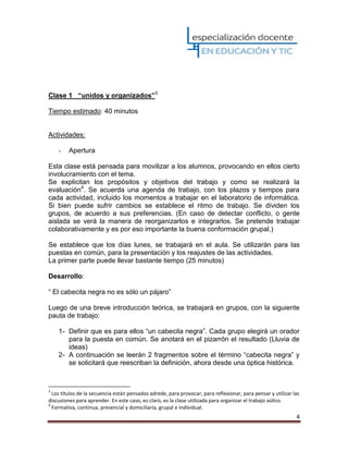 4
Clase 1 “unidos y organizados”3
Tiempo estimado: 40 minutos
Actividades:
- Apertura
Esta clase está pensada para movilizar a los alumnos, provocando en ellos cierto
involucramiento con el tema.
Se explicitan los propósitos y objetivos del trabajo y como se realizará la
evaluación4
. Se acuerda una agenda de trabajo, con los plazos y tiempos para
cada actividad, incluido los momentos a trabajar en el laboratorio de informática.
Si bien puede sufrir cambios se establece el ritmo de trabajo. Se dividen los
grupos, de acuerdo a sus preferencias. (En caso de detectar conflicto, o gente
aislada se verá la manera de reorganizarlos e integrarlos. Se pretende trabajar
colaborativamente y es por eso importante la buena conformación grupal.)
Se establece que los días lunes, se trabajará en el aula. Se utilizarán para las
puestas en común, para la presentación y los reajustes de las actividades.
La primer parte puede llevar bastante tiempo (25 minutos)
Desarrollo:
“ El cabecita negra no es sólo un pájaro”
Luego de una breve introducción teórica, se trabajará en grupos, con la siguiente
pauta de trabajo:
1- Definir que es para ellos “un cabecita negra”. Cada grupo elegirá un orador
para la puesta en común. Se anotará en el pizarrón el resultado (Lluvia de
ideas)
2- A continuación se leerán 2 fragmentos sobre el término “cabecita negra” y
se solicitará que reescriban la definición, ahora desde una óptica histórica.
3
Los títulos de la secuencia están pensados adrede, para provocar, para reflexionar, para pensar y utilizar las
discusiones para aprender. En este caso, es claro, es la clase utilizada para organizar el trabajo aúlico.
4
Formativa, continua, presencial y domiciliaria, grupal e individual.
 