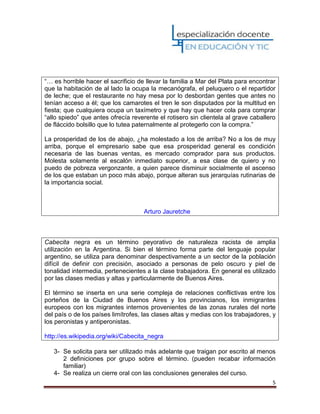 5
“… es horrible hacer el sacrificio de llevar la familia a Mar del Plata para encontrar
que la habitación de al lado la ocupa la mecanógrafa, el peluquero o el repartidor
de leche; que el restaurante no hay mesa por lo desbordan gentes que antes no
tenían acceso a él; que los camarotes el tren le son disputados por la multitud en
fiesta; que cualquiera ocupa un taxímetro y que hay que hacer cola para comprar
“allo spiedo” que antes ofrecía reverente el rotisero sin clientela al grave caballero
de fláccido bolsillo que lo tutea paternalmente al protegerlo con la compra.”
La prosperidad de los de abajo, ¿ha molestado a los de arriba? No a los de muy
arriba, porque el empresario sabe que esa prosperidad general es condición
necesaria de las buenas ventas, es mercado comprador para sus productos.
Molesta solamente al escalón inmediato superior, a esa clase de quiero y no
puedo de pobreza vergonzante, a quien parece disminuir socialmente el ascenso
de los que estaban un poco más abajo, porque alteran sus jerarquías rutinarias de
la importancia social.
Arturo Jauretche
Cabecita negra es un término peyorativo de naturaleza racista de amplia
utilización en la Argentina. Si bien el término forma parte del lenguaje popular
argentino, se utiliza para denominar despectivamente a un sector de la población
difícil de definir con precisión, asociado a personas de pelo oscuro y piel de
tonalidad intermedia, pertenecientes a la clase trabajadora. En general es utilizado
por las clases medias y altas y particularmente de Buenos Aires.
El término se inserta en una serie compleja de relaciones conflictivas entre los
porteños de la Ciudad de Buenos Aires y los provincianos, los inmigrantes
europeos con los migrantes internos provenientes de las zonas rurales del norte
del país o de los países limítrofes, las clases altas y medias con los trabajadores, y
los peronistas y antiperonistas.
http://es.wikipedia.org/wiki/Cabecita_negra
3- Se solicita para ser utilizado más adelante que traigan por escrito al menos
2 definiciones por grupo sobre el término. (pueden recabar información
familiar)
4- Se realiza un cierre oral con las conclusiones generales del curso.
 