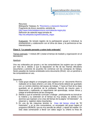 6
Recursos:
Bibliografía “Galasso, N, “Peronismo y Liberación Nacional”
Fragmento de Arturo Jauretche, extraído de
http://www.historiadelperonismo.com/cabecita-negra.php
Definición de cabecita negra tomada de
http://es.wikipedia.org/wiki/Cabecita_negra
Evaluación: Se tomará registro de la participación grupal e individual, la
predisposición y colaboración con el clima de clase, y la pertinencia en las
intervenciones.
Clase 2: “Lo pasado pensado y sobre todo ordenado”
Tiempo estimado: 1 módulo (80´) (restar el tiempo de traslado y organización en el
laboratorio)
Apertura:
Una vez ordenados por grupos y en las computadoras (se sugiere que no opten
por más de 2, debido a que la disposición en fila de las mismas dificultaría
escucharse y ponerse de acuerdo) Se comienza con las consignas de trabajo.
Serán pasadas de manera sintetizada como documento (Word) con un pendrive a
las computadoras en uso.
Desarrollo:
1- Cada grupo elegirá un encargado para registrar en un documento Word lo
realizado en la clase anterior y en esta. El documento deberá ser guardado
con un nombre distintivo del equipo de trabajo. Y hacia el final de la clase
guardarlo en el pendrive de la profesora. Servirá de insumo para ir
observando y realizando un seguimiento del aprendizaje, revisar ritmos y
cotejar el entendimiento de las consignas.
2- Debido a que el contenido curricular a trabajar prácticamente es troncal en
la materia y su extensión en el tiempo es muy amplia, se solicita a los
alumnos que ingresen a la Línea del tiempo de la página “el historiador” , la
observen y registren datos importantes.
3- En una de las máquinas tendrán la línea del tiempo virtual de “El
historiador” y en la otra computadora, un encargado del grupo bajará el
programa CRONOS, que es muy sencillo de utilizar, y rápido de instalar. En
esta clase comenzarán a llenar con datos según su criterio la línea de
 