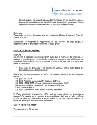 7
tiempo grupal. Se seguirá agregando información en las siguientes clases
por eso es necesario que se organicen para su registro y guardado. Incluso
la pueden guardar como proyecto en el pendrive de la profesora.
Recursos:
Procesador de textos, buscador internet, imágenes, Cronos (programa Educ.ar),
tutorial educ.ar.
Evaluación: se registrará el seguimiento de los avances de cada grupo, la
responsabilidad, la organización interna de cada grupo.
Clase 3 EL tiempo ordenado
Apertura
Se retoma el trabajo de la clase anterior, dado que la misma es de una hora, se
reajusta lo visto hasta ese momento. Se realiza una aclaración sobre la historia del
peronismo dentro de la historia argentina. Es decir, separar por procesos para
poder aclarar dudas.
1- Con libros de biblioteca y el apunte de Galasso, armar entre todos los
tiempos históricos del peronismo:
Puede ser un esquema en el pizarrón que deberán registrar en sus apuntes,
ejemplo:
1943- golpe de Estado
1944- 1945 Ascenso y acumulación de poder de Perón
1946- 1952 y 1952-1955 primera y segunda presidencia de Perón
1955 golpe de estado y proscripción del peronismo El exilio
1973 La vuelta de Perón
1974- 1976 Gobierno de María Estela Martínez de Perón.
2- Para reflexionar grupalmente: ¿Por qué es mejor dividir en procesos la
historia?¿Se podría poner nombre y características distintas a cada uno?¿La
lectura de la bibliografía aporta al entendimiento?¿Por qué? Debatir acerca del
papel del trabajador en los distintos momentos.
Clase 4 “Braden o Perón”
Tiempo estimado: 80 minutos
 