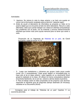 8
Actividades
1- Apertura: Se retoma lo visto la clase anterior y se hará una puesta en
común de la información recabada sobre el término “cabecita negra”.
2- Antes de acudir al laboratorio de informática se proyecta un video en la
pizarra digital que se encuentra al lado de dicho laboratorio. Recurro a esta
alternativa, dado que cuando trabajan con videos en distintas computadoras
hay problemas con el audio. (no se entiende y provoca distracciones)Se
solicitará que tomen nota como ayuda memoria para no tener que volver a
verlo.
Proyección de un fragmento de Historias de un país, de Canal
Encuentro, hasta el minuto 16´15´´
- 3- Luego nos trasladamos y ubicamos por grupos (cada grupo puede
contar con 2 computadoras). Cada grupo elegirá un encargado,(que no
haya sido el de la clase anterior ) para registrar en su documento Word
grupal lo realizado en la clase. (Si utilizan la misma computadora deberían
encontrarlo fácilmente, de no ser asi, volverá a abrirse desde el pendrive.
- 4- Para el trabajo sobre el video proyectado se les propone a los alumnos
responder la siguiente guía de preguntas (tiempo destinado 20 minutos)y
volcarlas en su documento (Word)
Consignas para el trabajo de “Historias de un país” Capítulo 11 La
economía peronista.
 