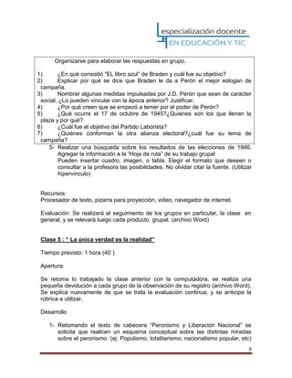9
Organizarse para elaborar las respuestas en grupo.
1) ¿En qué consistió “EL libro azul” de Braden y cuál fue su objetivo?
2) Explicar por qué se dice que Braden le da a Perón el mejor eslogan de
campaña.
3) Nombrar algunas medidas impulsadas por J.D. Perón que sean de carácter
social. ¿Lo pueden vincular con la época anterior? Justificar.
4) ¿Por qué creen que se empezó a temer por el poder de Perón?
5) ¿Qué ocurre el 17 de octubre de 1945?¿Quienes son los que llenan la
plaza y por qué?
6) ¿Cuál fue el objetivo del Partido Laborista?
7) ¿Quiénes conforman la otra alianza electoral?¿cuál fue su lema de
campaña?
5- Realizar una búsqueda sobre los resultados de las elecciones de 1946.
Agregar la información a la “Hoja de ruta” de su trabajo grupal
Pueden insertar cuadro, imagen, o tabla. Elegir el formato que deseen o
consultar a la profesora las posibilidades. No olvidar citar la fuente. (Utilizar
hipervínculo)
Recursos:
Procesador de texto, pizarra para proyección, video, navegador de internet.
Evaluación: Se realizará el seguimiento de los grupos en particular, la clase en
general, y se relevará luego cada producto grupal. (archivo Word)
Clase 5 : “ La única verdad es la realidad”
Tiempo previsto: 1 hora (40´)
Apertura:
Se retoma lo trabajado la clase anterior con la computadora, se realiza una
pequeña devolución a cada grupo de la observación de su registro (archivo Word).
Se explica nuevamente de que se trata la evaluación continua, y se anticipa la
rúbrica a utilizar.
Desarrollo
1- Retomando el texto de cabecera “Peronismo y Liberación Nacional” se
solicita que realicen un esquema conceptual sobre las distintas miradas
sobre el peronismo (ej: Populismo, totalitarismo, nacionalismo popular, etc)
 