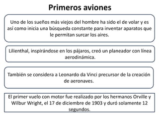 Primeros aviones
El primer vuelo con motor fue realizado por los hermanos Orville y
Wilbur Wright, el 17 de diciembre de 1903 y duró solamente 12
segundos.
Uno de los sueños más viejos del hombre ha sido el de volar y es
así como inicia una búsqueda constante para inventar aparatos que
le permitan surcar los aires.
Lilienthal, inspirándose en los pájaros, creó un planeador con línea
aerodinámica.
También se considera a Leonardo da Vinci precursor de la creación
de aeronaves.
 