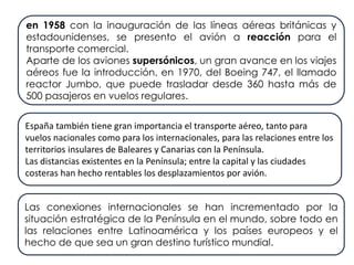 en 1958 con la inauguración de las líneas aéreas británicas y
estadounidenses, se presento el avión a reacción para el
transporte comercial.
Aparte de los aviones supersónicos, un gran avance en los viajes
aéreos fue la introducción, en 1970, del Boeing 747, el llamado
reactor Jumbo, que puede trasladar desde 360 hasta más de
500 pasajeros en vuelos regulares.
España también tiene gran importancia el transporte aéreo, tanto para
vuelos nacionales como para los internacionales, para las relaciones entre los
territorios insulares de Baleares y Canarias con la Península.
Las distancias existentes en la Península; entre la capital y las ciudades
costeras han hecho rentables los desplazamientos por avión.
Las conexiones internacionales se han incrementado por la
situación estratégica de la Península en el mundo, sobre todo en
las relaciones entre Latinoamérica y los países europeos y el
hecho de que sea un gran destino turístico mundial.
 