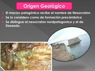  El macizo patagónico recibe el nombre de Nesocraton
 Se lo considero como de formación precámbrica
 Se distingue el nesocraton nordpatagonico y el de
Deseado.
Origen Geológico
 