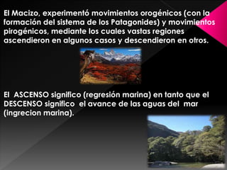 El Macizo, experimentó movimientos orogénicos (con la
formación del sistema de los Patagonides) y movimientos
pirogénicos, mediante los cuales vastas regiones
ascendieron en algunos casos y descendieron en otros.
El ASCENSO significo (regresión marina) en tanto que el
DESCENSO significo el avance de las aguas del mar
(ingrecion marina).
 