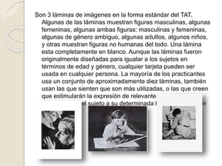 Son 3 láminas de imágenes en la forma estándar del TAT.
Algunas de las láminas muestran figuras masculinas, algunas
femeninas, algunas ambas figuras: masculinas y femeninas,
algunas de género ambiguo, algunas adultos, algunos niños,
y otras muestran figuras no humanas del todo. Una lámina
esta completamente en blanco. Aunque las láminas fueron
originalmente diseñadas para igualar a los sujetos en
términos de edad y género, cualquier tarjeta pueden ser
usada en cualquier persona. La mayoría de los practicantes
usa un conjunto de aproximadamente diez láminas, también
usan las que sienten que son más utilizadas, o las que creen
que estimularán la expresión de relevantes conflictos
emocionales del sujeto a su determinada historia y situación
 