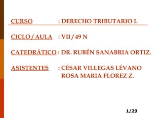 1/29
CURSO : DERECHO TRIBUTARIO I.
CICLO / AULA : VII / 49 N
CATEDRÁTICO : DR. RUBÉN SANABRIA ORTIZ.
ASISTENTES : CÉSAR VILLEGAS LÉVANO
ROSA MARIA FLOREZ Z.
 