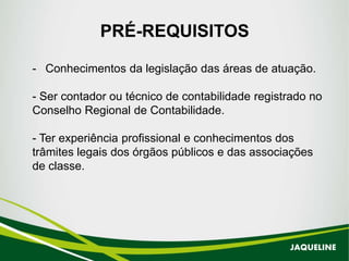 - Conhecimentos da legislação das áreas de atuação.
- Ser contador ou técnico de contabilidade registrado no
Conselho Regional de Contabilidade.
- Ter experiência profissional e conhecimentos dos
trâmites legais dos órgãos públicos e das associações
de classe.
PRÉ-REQUISITOS
JAQUELINE
 