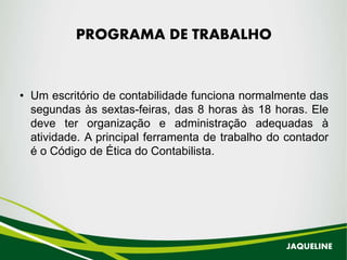 PROGRAMA DE TRABALHO
• Um escritório de contabilidade funciona normalmente das
segundas às sextas-feiras, das 8 horas às 18 horas. Ele
deve ter organização e administração adequadas à
atividade. A principal ferramenta de trabalho do contador
é o Código de Ética do Contabilista.
JAQUELINE
 