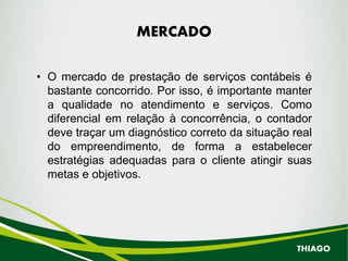 MERCADO
• O mercado de prestação de serviços contábeis é
bastante concorrido. Por isso, é importante manter
a qualidade no atendimento e serviços. Como
diferencial em relação à concorrência, o contador
deve traçar um diagnóstico correto da situação real
do empreendimento, de forma a estabelecer
estratégias adequadas para o cliente atingir suas
metas e objetivos.
THIAGO
 