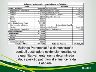 Balanço Patrimonial é a demonstração
contábil destinada a evidenciar, qualitativa
e quantitativamente, numa determinada
data, a posição patrimonial e financeira da
Entidade.
JANIELE
 