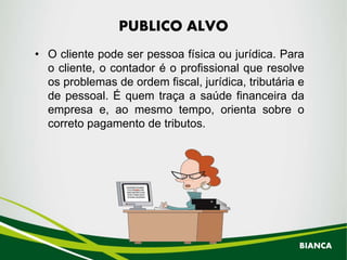 • O cliente pode ser pessoa física ou jurídica. Para
o cliente, o contador é o profissional que resolve
os problemas de ordem fiscal, jurídica, tributária e
de pessoal. É quem traça a saúde financeira da
empresa e, ao mesmo tempo, orienta sobre o
correto pagamento de tributos.
PUBLICO ALVO
BIANCA
 