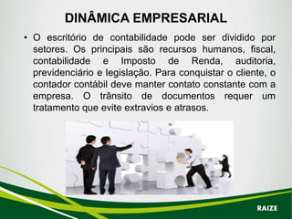DINÂMICA EMPRESARIAL
• O escritório de contabilidade pode ser dividido por
setores. Os principais são recursos humanos, fiscal,
contabilidade e Imposto de Renda, auditoria,
previdenciário e legislação. Para conquistar o cliente, o
contador contábil deve manter contato constante com a
empresa. O trânsito de documentos requer um
tratamento que evite extravios e atrasos.
RAIZE
 
