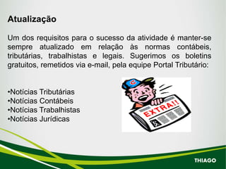 Atualização
Um dos requisitos para o sucesso da atividade é manter-se
sempre atualizado em relação às normas contábeis,
tributárias, trabalhistas e legais. Sugerimos os boletins
gratuitos, remetidos via e-mail, pela equipe Portal Tributário:
•Notícias Tributárias
•Notícias Contábeis
•Notícias Trabalhistas
•Notícias Jurídicas
THIAGO
 