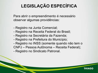 LEGISLAÇÃO ESPECÍFICA
Para abrir o empreendimento é necessário
observar algumas providências:
- Registro na Junta Comercial;
- Registro na Receita Federal do Brasil;
- Registro na Secretária da Fazenda;
- Registro na Prefeitura do Município;
- Registro no INSS (somente quando não tem o
CNPJ – Pessoa Autônoma – Receita Federal);
- Registro no Sindicato Patronal.
THIAGO
 