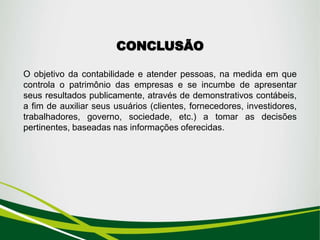 CONCLUSÃO
O objetivo da contabilidade e atender pessoas, na medida em que
controla o patrimônio das empresas e se incumbe de apresentar
seus resultados publicamente, através de demonstrativos contábeis,
a fim de auxiliar seus usuários (clientes, fornecedores, investidores,
trabalhadores, governo, sociedade, etc.) a tomar as decisões
pertinentes, baseadas nas informações oferecidas.
 