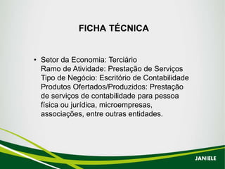FICHA TÉCNICA
• Setor da Economia: Terciário
Ramo de Atividade: Prestação de Serviços
Tipo de Negócio: Escritório de Contabilidade
Produtos Ofertados/Produzidos: Prestação
de serviços de contabilidade para pessoa
física ou jurídica, microempresas,
associações, entre outras entidades.
JANIELE
 