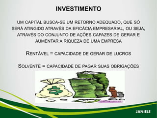 INVESTIMENTO
UM CAPITAL BUSCA-SE UM RETORNO ADEQUADO, QUE SÓ
SERÁ ATINGIDO ATRAVÉS DA EFICÁCIA EMPRESARIAL, OU SEJA,
ATRAVÉS DO CONJUNTO DE AÇÕES CAPAZES DE GERAR E
AUMENTAR A RIQUEZA DE UMA EMPRESA
RENTÁVEL = CAPACIDADE DE GERAR DE LUCROS
SOLVENTE = CAPACIDADE DE PAGAR SUAS OBRIGAÇÕES
JANIELE
 